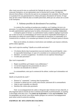 elles visent souvent la mise en conformité de l'attitude du sujet avec le comportement idéal
conçu par l'entreprise, ou son représentant, pour la fonction qu'il occupe. En dépit des
discours bienveillants, le bien-être du sujet est en conséquence très secondaire. Son efficacité
et sa productivité sont généralement les critères principaux d'évaluation de l'action. Il s'agit
donc de faire rentrer l'individu dans un modèle préexistant, défini par une culture de la société
et de l'entreprise.
5. Schémas possibles du déroulement d’un coaching :
Le contexte d'un coaching est quelque peu complexe, car il implique de trois à six
personnes. La configuration minimale correspond à une demande de coaching formulée par
un cadre (généralement supérieur) pour lui-même, directement à un consultant indépendant.
L'entreprise paiera la facture. La conformation la plus complexe implique la personne
qui va faire le travail, le commanditaire de l'action (souvent le responsable hiérarchique), le
prescripteur du cabinet de conseil (DRH ou responsable de formation), le responsable ou le
commercial de ce cabinet, et le consultant qui animera le travail. L'entreprise paiera la facture.
Dans un tel schéma, les attentes et motivations sont multiples, pas toujours cohérents,
parfois même opposées.
Que veut le sujet du coaching ? Quelle est sa réelle motivation ?
• L'évolution décrite dans la proposition (souvent résultat d'un accord tripartite entre :
le responsable hiérarchique, le sujet et le consultant ou le commercial du cabinet)
• Satisfaire - au moins en apparence - les attentes de son supérieur hiérarchique ?
• Un désir plus personnel ?
Que veut le responsable ?
• Régler un problème qu'il impute à son collaborateur ?
• Un réel développement des potentialités de celui-ci ?
• Satisfaire une demande de ce dernier ?
Le commanditaire, ainsi que le commercial du cabinet, veulent que le demandeur soit
satisfait.
Quelle est la priorité du coach ?
• Honorer la " commande " contenue dans la proposition
• Contenter le cabinet qui lui a confié cette mission, autrement dit le commanditaire
• Aider le sujet à atteindre ses objectifs
• Satisfaire des critères plus personnels
Etant un accompagnement des cadres et dirigeants dans l'atteinte de leurs objectifs, et
plus largement dans la réussite de leurs évolutions personnelle et professionnelle, le coaching
se développe selon deux axes : l'un centré sur la personne et l'autre sur la situation. Dans
les paragraphes qui suivent, nous allons étudier quelques cas concrets d’accompagnement
pour mieux cerner la notion de coaching.
EXEMPLES DE SITUATIONS DE COACHING
5
 