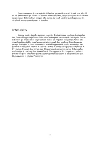 Dans tous ces cas, le coach vérifie d'abord ce que veut le coaché, là où il veut aller. Il
lui fait apparaître ce qui flottait à la bordure de sa conscience, ce qui le bloquait ou qu'il n'était
pas en mesure de formuler, y compris à lui-même. Le coach identifie avec la personne les
chemins à prendre pour dépasser la situation.
CONCLUSION
Comme montré dans les quelques exemples de situations de coaching décrites plus
haut, le coaching parait présenter beaucoup d’atouts pour les acteurs de l’entreprise face aux
difficultés qui ne cessent de surgir dans un monde en perpétuel changement. Grâce à la
nouvelle relation établie entre la personne et son coach dans un climat de confiance, de
partage, de respect, et de reconnaissance, le coaching permet de révéler au manager son
potentiel de ressources internes et à l'aider à mettre en œuvre ses capacités d'adaptation et
d’évolution. Il parait donc certain que dès que les entreprises intégreront de façon plus
systématique le coaching dans leurs offres de développement des compétences, celui-ci
prendra une place importante pour l’accompagnement des cadres et dirigeants dans leur
développement et celui de l’entreprise.
7
 