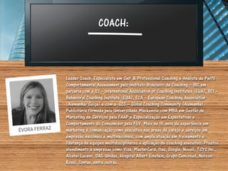 COACH:



Leader Coach, Especialista em Self & Professional Coaching e Analista de Perfil
Comportamental Assessment pelo Instituto Brasileiro de Coaching – IBC em
parceria com a ICI – International Association of Coaching Institutes (EUA), BCI –
Behavioral Coaching Institute (EUA), ECA – European Coaching Association
(Alemanha/Suíça) e com a GCC – Global Coaching Community (Alemanha).
Publicitária formada pela Universidade Mackenzie com MBA em Gestão de
Marketing de Serviços pela FAAP e Especialização em Expectativas e
Comportamento do Consumidor pela FGV. Mais de 15 anos de experiência em
marketing e comunicação como executiva nas áreas de varejo e serviços em
empresas nacionais e multinacionais, com ampla atuação em treinamento e
liderança de equipes multidisciplinares e aplicação de coaching executivo. Prestou
atendimento a empresas como Visa, MasterCard, Itaú, Google, Novell, TSYS Inc.,
Alcatel-Lucent, SAG-Unidas, Hospital Albert Einstein, Grupo Cencosud, Norcon-
Rossi, Contax, entre outras.
 