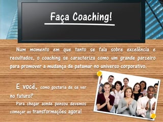 Faça Coaching!

   Num momento em que tanto se fala sobre excelência e
resultados, o coaching se caracteriza como um grande parceiro
para promover a mudança de patamar no universo corporativo.


  E você,    como gostaria de se ver
no futuro?
   Para chegar aonde pensou devemos
começar as transformações agora!
 