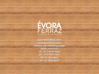 www.EVORAFERRAZ.com.br
   contato@evoraferraz.com.br
Facebook.com/evoraferrazcoaching
       SKYPE: evora.ferraz
     SP: (11) 9 8229-9828
     SP: (11) 9 9487-7572
       MG:(31) 9161–5557
      SE (79) 9142-5622
 