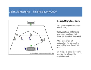 John Johnstone - @nottscounty2009
Breakout Transitions Game
Two goalkeepers and two
teams of 4.
2 players from defending
team on goal line at all
times, while other 2 defend.
After a change of
possession the defending
team attack at the other
end.
Or, if a goal is scored teams
play same roles at the
opposite end.
 