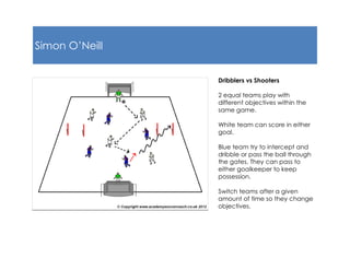 Simon O’Neill
Dribblers vs Shooters
2 equal teams play with
different objectives within the
same game.
White team can score in either
goal.
Blue team try to intercept and
dribble or pass the ball through
the gates. They can pass to
either goalkeeper to keep
possession.
Switch teams after a given
amount of time so they change
objectives.
 