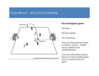 Andy Brown - @Youthsoccerblog
The OuTrAgEoUs game
No Rules
No Boundaries
No Coaching
The only thing players need
to bear in mind is... EVERY
touch needs to be
OUTRAGEOUS!!
Forward rolls before taking
throw ins, Back heeled goal
kicks or bicycle kicks at
goal.
 