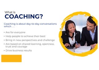 What is
COACHING?
• Are for everyone
• Help people to achieve their best
• Bring in new perspectives and challenge
• Are based on shared learning, openness,
trust and courage
• Drive business results
Coaching is about day-to-day conversations
which . . .
 