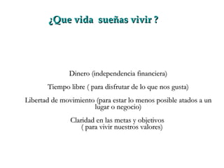 ¿Que vida  sueñas vivir ? Dinero (independencia financiera) Tiempo libre ( para disfrutar de lo que nos gusta) Libertad de movimiento (para estar lo menos posible atados a un lugar o negocio) Claridad en las metas y objetivos  ( para vivir nuestros valores) 
