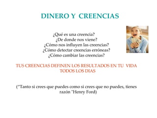 DINERO Y   CREENCIAS ¿Qué es una creencia? ¿De donde nos viene? ¿Cómo nos influyen las creencias? ¿Cómo detectar creencias erróneas? ¿Cómo cambiar las creencias? TUS CREENCIAS DEFINEN LOS RESULTADOS EN TU  VIDA TODOS LOS DIAS  (“Tanto si crees que puedes como si crees que no puedes, tienes razón "Henry Ford) 