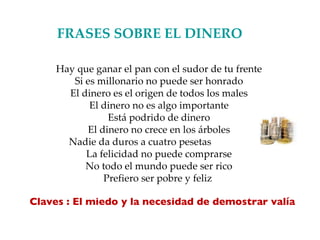 FRASES SOBRE EL DINERO   Hay que ganar el pan con el sudor de tu frente Si es millonario no puede ser honrado El dinero es el origen de todos los males El dinero no es algo importante Está podrido de dinero El dinero no crece en los árboles Nadie da duros a cuatro pesetas La felicidad no puede comprarse No todo el mundo puede ser rico Prefiero ser pobre y feliz  Claves : El miedo y la necesidad de demostrar valía 