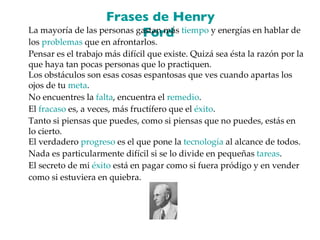 Frases de Henry Ford  La mayoría de las personas gastan más  tiempo  y energías en hablar de los  problemas  que en afrontarlos. Pensar es el trabajo más difícil que existe. Quizá sea ésta la razón por la que haya tan pocas personas que lo practiquen. Los obstáculos son esas cosas espantosas que ves cuando apartas los ojos de tu  meta . No encuentres la  falta , encuentra el  remedio . El  fracaso  es, a veces, más fructífero que el  éxito . Tanto si piensas que puedes, como si piensas que no puedes, estás en lo cierto. El verdadero  progreso  es el que pone la  tecnología  al alcance de todos. Nada es particularmente difícil si se lo divide en pequeñas  tareas . El secreto de mi  éxito  está en pagar como si fuera pródigo y en vender como si estuviera en quiebra. 