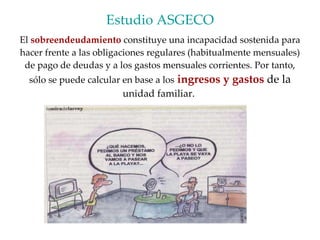 Estudio ASGECO El  sobreendeudamiento  constituye una incapacidad sostenida para hacer frente a las obligaciones regulares (habitualmente mensuales) de pago de deudas y a los gastos mensuales corrientes. Por tanto, sólo se puede calcular en base a los   ingresos y gastos  de la  unidad familiar.  