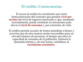 El crédito. Consecuencias El acceso al crédito ha constituido una cierta democratización del consumo que permite  vivir por encima  del nivel de ingresos mensuales y que, manejado racionalmente, puede constituir un mecanismo para elevar el  nivel de consumo  y, por extensión, de vida.  El crédito permite acceder de forma inmediata a bienes y servicios que de otra manera serían inaccesibles para un elevado número de personas, al tiempo que eleva la capacidad de consumo de la población, estimula la demanda interna y, de esta forma, contribuye al  crecimiento   económico .  