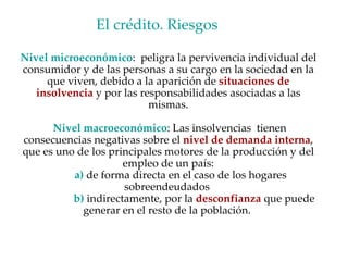 Nivel microeconómico :  peligra la pervivencia individual del consumidor y de las personas a su cargo en la sociedad en la que viven, debido a la aparición de  situaciones de insolvencia  y por las responsabilidades asociadas a las mismas. Nivel macroeconómico : Las insolvencias  tienen consecuencias negativas sobre el  nivel de demanda interna , que es uno de los principales motores de la producción y del empleo de un país: a)  de forma directa en el caso de los hogares sobreendeudados    b)  indirectamente, por la  desconfianza  que puede generar en el resto de la población.  El crédito. Riesgos  