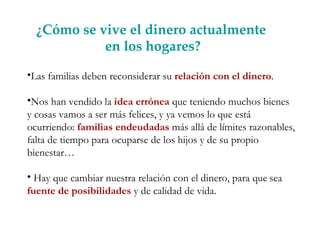 ¿Cómo se vive el dinero actualmente en los hogares? Las familias deben reconsiderar su  relación con el dinero .  Nos han vendido la  idea errónea  que teniendo muchos bienes y cosas vamos a ser más felices, y ya vemos lo que está ocurriendo:  familias endeudadas  más allá de límites razonables, falta de tiempo para ocuparse de los hijos y de su propio bienestar…  Hay que cambiar nuestra relación con el dinero, para que   sea  fuente de posibilidades  y de calidad de vida.  