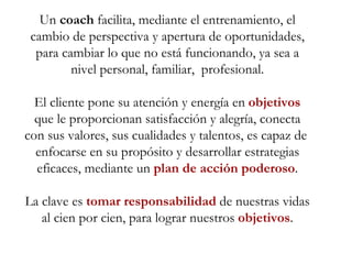 Un  coach  facilita, mediante el entrenamiento, el cambio de perspectiva y apertura de oportunidades, para cambiar lo que no está funcionando, ya sea a nivel personal, familiar,  profesional. El cliente pone su atención y energía en  objetivos  que le proporcionan satisfacción y alegría, conecta con sus valores, sus cualidades y talentos, es capaz de  enfocarse en su propósito y desarrollar estrategias eficaces, mediante un  plan de acción poderoso . La clave es  tomar responsabilidad  de nuestras vidas al cien por cien, para lograr nuestros  objetivos . 