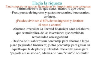 Patrimonio neto (lo que tienes, menos lo que debes) - Presupuesto de ingresos y gastos: necesarios, innecesarios, erróneos. ¿Puedes vivir con el 80% de tus ingresos y destinar  el resto a ahorro? -  Ahorro e inversión: La libertad financiera nace del ahorro que se multiplica, de las inversiones que combinan rentabilidad con seguridad - Destina de tus ahorros un porcentaje para ahorros a largo plazo (seguridad financiera) y otro porcentaje para gastar en aquello que te de placer y felicidad. Recuerda: ganas para “pagarte a ti mismo-a”, además de para “vivir” o acumular  Hacia la riqueza   Para conocer tus pautas financieras es  importante que conozcas: 