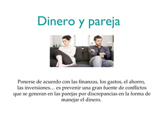 Dinero y pareja  Ponerse de acuerdo con las finanzas, los gastos, el ahorro,  las inversiones… es prevenir una gran fuente de conflictos que se generan en las parejas por discrepancias en la forma de manejar el dinero.  