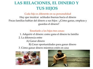 LAS RELACIONES, EL DINERO Y  TUS HIJOS Cada hijo es diferente en su personalidad Hay que inculcar  actitudes buenas hacia el dinero Pocas familias hablan del dinero a sus hijos : ¿Cómo ganas, empleas y guardas el dinero? Enseñarle a los hijos tres cosas:  1. Adquirir el dinero: como gana el dinero tu familia 2. La diferencia entre  A) Ganar dinero B) Crear oportunidades para ganar dinero 3. Cómo ganar dinero mientras estén en casa 