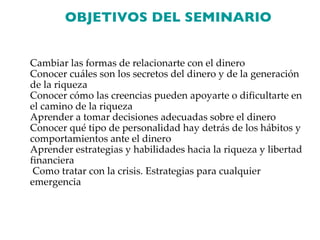 OBJETIVOS DEL SEMINARIO Cambiar las formas de relacionarte con el dinero Conocer cuáles son los secretos del dinero y de la generación de la riqueza Conocer cómo las creencias pueden apoyarte o dificultarte en el camino de la riqueza Aprender a tomar decisiones adecuadas sobre el dinero Conocer qué tipo de personalidad hay detrás de los hábitos y comportamientos ante el dinero Aprender estrategias y habilidades hacia la riqueza y libertad financiera Como tratar con la crisis. Estrategias para cualquier emergencia 