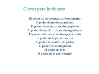 Claves para la riqueza El poder de las creencias subconscientes El poder de un deseo ardiente El poder de tener un sólido propósito El poder de un plan  de acción organizado El poder del conocimiento especializado El poder de la perseverancia El poder del control de gastos El poder de la integridad El poder de la fe El poder de la contribución 
