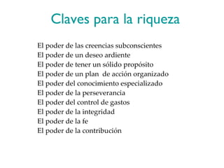 Claves para la riqueza El poder de las creencias subconscientes El poder de un deseo ardiente El poder de tener un sólido propósito El poder de un plan  de acción organizado El poder del conocimiento especializado El poder de la perseverancia El poder del control de gastos El poder de la integridad El poder de la fe El poder de la contribución 
