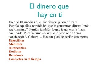 El dinero que  hay en ti Escribe 10 maneras que tendrías de generar dinero Puntúa aquellas actividades que te generarían dinero “más rápidamente”. Puntúa también lo que te generaría “más cantidad”. Puntúa también lo que te produciría “mas satisfacción”. Y ahora…. Haz un plan de acción con metas: Especificas Medibles Alcanzables Realistas Retadoras Concretas en el tiempo  