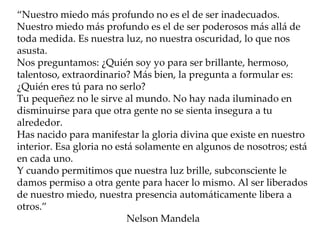 “ Nuestro miedo más profundo no es el de ser inadecuados. Nuestro miedo más profundo es el de ser poderosos más allá de toda medida. Es nuestra luz, no nuestra oscuridad, lo que nos asusta. Nos preguntamos: ¿Quién soy yo para ser brillante, hermoso, talentoso, extraordinario? Más bien, la pregunta a formular es: ¿Quién eres tú para no serlo? Tu pequeñez no le sirve al mundo. No hay nada iluminado en disminuirse para que otra gente no se sienta insegura a tu alrededor. Has nacido para manifestar la gloria divina que existe en nuestro interior. Esa gloria no está solamente en algunos de nosotros; está en cada uno. Y cuando permitimos que nuestra luz brille, subconsciente le damos permiso a otra gente para hacer lo mismo. Al ser liberados de nuestro miedo, nuestra presencia automáticamente libera a otros.” Nelson Mandela  