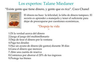 Los expertos: Talane Miedaner  “ Existe gente que tiene dinero, y gente que es rica”. Coco Chanel El dinero no hace  la felicidad, la falta de dinero tampoco. El secreto es aprender a manejarlo y tener el suficiente para dejar de preocuparse por cuestiones económicas. Di la verdad acerca del dinero Juega al juego del multimillonario Deja de tirar el dinero por la ventana Paga tus deudas Haz un ayuno de dinero (de gastos) durante 30 días  Gana el dinero que mereces Abre una cuenta de reserva Comienza por ahorrar el 20% de tus ingresos Protege tus bienes  “ Despeja tu vida “ 