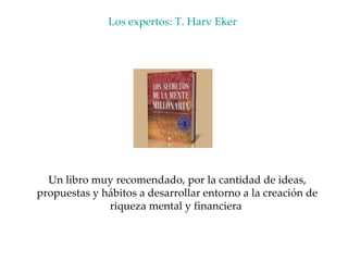 Los expertos: T. Harv Eker  Un libro muy recomendado, por la cantidad de ideas, propuestas y hábitos a desarrollar entorno a la creación de riqueza mental y financiera  