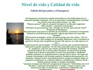 Nivel de vida y Calidad de vida Un banquero americano estaba paseando en una bella playa de un pequeño pueblo mejicano. Vio a un pescador tranquilamente sentado  en su bote con unos pocos peces  en  ella.  “ !Buena pesca!”, dijo él. ¿Cuanto tiempo te ha llevado cogerlos? “ No mucho”, contestó el pescador “ ¿Porqué no permaneces más  tiempo en el mar para pescar más?” Preguntó el banquero. “ Hay bastante aquí para la comida de mi familia”, contestó el mejicano. Entonces el americano preguntó: “¿Pero qué haces el resto del tiempo?” “ Me levanto tranquilo,  pesco un poco, juego con mis niños… Por la tarde voy a ver a mis amigos en el pueblo, bebemos vino y tocamos la guitarra. Estoy más ocupado de lo que Vd. piensa. La vida aquí no es tan… El americano le interrumpió. “Tengo un master por la Universidad de Harvard y puedo ayudarte. Tu no estas pescado todo lo que puedes. Si  empiezas a pescar por largos periodos de tiempo, tendrás bastante dinero de su venta para comprar un barco más grande. Luego con el dinero obtenido al sacar mas pescado y venderlos  podrías comprar un segundo barco y luego otro y otro.  En lugar de vender el pescado a las tiendas podrías venderlo directamente a la factoría e incluso tener tu propia factoría. Luego tu podrías dejar tu pequeña ciudad para ir a Nuevo México y finalmente a Nueva York , donde podrías dirigir tu propia compañía.  “ ¿Cuánto tiempo me llevará” pregunto el mejicano. “Alrededor de 15 0 20 años”, contestó el banquero.“Y luego”. Luego se pone más interesante dijo el americano, sonriendo y hablando más rápidamente” ………..  ¿Como termina? Fabula del pescador y el banquero  