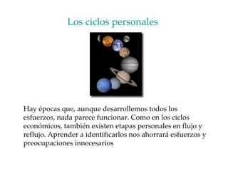 Los ciclos personales  Hay épocas que, aunque desarrollemos todos los esfuerzos, nada parece funcionar. Como en los ciclos económicos, también existen etapas personales en flujo y reflujo. Aprender a identificarlos nos ahorrará esfuerzos y preocupaciones innecesarios 