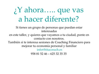 ¿Y ahora….. que vas a hacer diferente? Si tienes un grupo de personas que puedan estar interesadas en este taller, y quieres que vayamos a tu ciudad, ponte en contacto con nosotros. También si te interesa sesiones de Coaching Financiero para mejorar tu economía personal y familiar [email_address] 958 81 52 46 – 625 32 35 35  