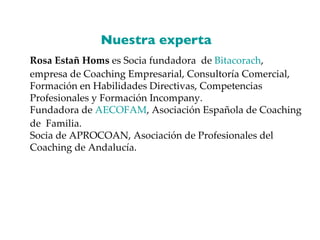 Rosa Estañ Homs  es Socia fundadora  de  Bitacorach , empresa de Coaching Empresarial, Consultoría Comercial, Formación en Habilidades Directivas, Competencias Profesionales y Formación Incompany.  Fundadora de  AECOFAM , Asociación Española de Coaching de  Familia.  Socia de APROCOAN, Asociación de Profesionales del Coaching de Andalucía. Nuestra experta  