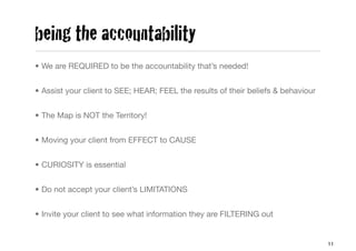 being the accountability
• We are REQUIRED to be the accountability that’s needed!


• Assist your client to SEE; HEAR; FEEL the results of their beliefs & behaviour


• The Map is NOT the Territory!


• Moving your client from EFFECT to CAUSE


• CURIOSITY is essential


• Do not accept your client’s LIMITATIONS


• Invite your client to see what information they are FILTERING out


                                                                                   11
 