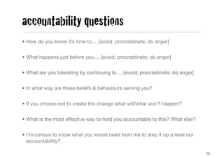 accountability questions
• How do you know it’s time to.... [avoid; procrastinate; do anger]


• What happens just before you.... [avoid; procrastinate; do anger]


• What are you tolerating by continuing to.... [avoid; procrastinate; do anger]


• In what way are these beliefs & behaviours serving you?


• If you choose not to create the change what will/what won’t happen?


• What is the most effective way to hold you accountable to this? What else?


• I’m curious to know what you would need from me to step it up a level our
  accountability?

                                                                                  12
 