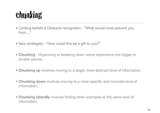 chunking
• Limiting beliefs & Obstacle recognition - “What would most prevent you
  from....”


• New strategies - “How could this be a gift to you?”


• Chunking - Organizing or breaking down some experience into bigger or
  smaller pieces.


• Chunking up involves moving to a larger, more abstract level of information.


• Chunking down involves moving to a more speciﬁc and concrete level of
  information.


• Chunking laterally involves ﬁnding other examples at the same level of
  information.

                                                                                 14
 