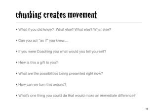 chunking creates movement
• What if you did know? What else? What else? What else?


• Can you act “as if” you knew....


• If you were Coaching you what would you tell yourself?


• How is this a gift to you?


• What are the possibilities being presented right now?


• How can we turn this around?


• What’s one thing you could do that would make an immediate difference?


                                                                           16
 