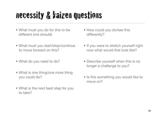 necessity & kaizen questions
• What must you do for this to be      • How could you do/see this
  different (not should)                 differently?


• What must you start/stop/continue    • If you were to stretch yourself right
  to move forward on this?               now what would that look like?


• What do you need to do?              • Describe yourself when this is no
                                         longer a challenge to you?
• What is one thing/one more thing
  you could do?                        • Is this something you would like to
                                         move on?
• What is the next best step for you
  to take?



                                                                                 20
 