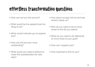 effortless transformation questions
• How can we turn this around?         • How about we play full out and see
                                         where it takes us?
• What would be the easiest/most fun
  thing to do?                         • Who do you need to be to move
                                         closer to the life you desire/
• What would motivate you to explore
  this?                                • What do you need to do differently
                                         to move close to your goal?
• How can this be even more
  outstanding?                         • How can I support you?


• What would you need to believe to    • How important is this to you?
  make this possible/take the next
  step?


                                                                              21
 