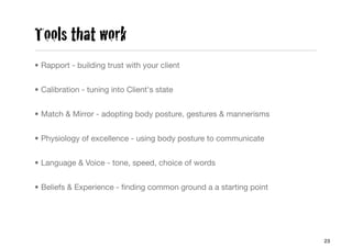 Tools that work
• Rapport - building trust with your client


• Calibration - tuning into Client's state


• Match & Mirror - adopting body posture, gestures & mannerisms


• Physiology of excellence - using body posture to communicate


• Language & Voice - tone, speed, choice of words


• Beliefs & Experience - ﬁnding common ground a a starting point




                                                                   23
 