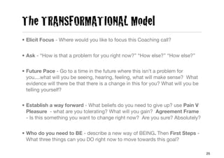 The TRANSFORMATIONAL Model
• Elicit Focus - Where would you like to focus this Coaching call?


• Ask - “How is that a problem for you right now?” “How else?” “How else?”


• Future Pace - Go to a time in the future where this isn’t a problem for
  you....what will you be seeing, hearing, feeling, what will make sense? What
  evidence will there be that there is a change in this for you? What will you be
  telling yourself?


• Establish a way forward - What beliefs do you need to give up? use Pain V
  Pleasure - what are you tolerating? What will you gain? Agreement Frame
  - Is this something you want to change right now? Are you sure? Absolutely?


• Who do you need to BE - describe a new way of BEING. Then First Steps -
  What three things can you DO right now to move towards this goal?

                                                                                    25
 