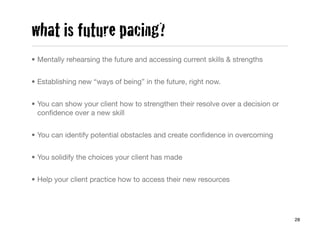 what is future pacing?
• Mentally rehearsing the future and accessing current skills & strengths


• Establishing new “ways of being” in the future, right now.


• You can show your client how to strengthen their resolve over a decision or
  conﬁdence over a new skill


• You can identify potential obstacles and create conﬁdence in overcoming


• You solidify the choices your client has made


• Help your client practice how to access their new resources




                                                                                28
 