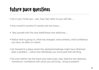 future pace questions
• Go in your minds eye....see, hear, feel, listen to your self talk....


• One month/3 months/12 months into the future....


• See yourself with this new belief/these new skills/new....


• Notice what is going on, what has changed, what certainty, what conﬁdence
  you have, its affect on others


• Go forward to a place where this obstacle/challenge might have otherwise
  been a problem....notice how effortlessly you move past that old thing


• Go even farther into the future and notice (see, hear, feel) the new direction,
  momentum, conﬁdence with which you are living....bring to present!

                                                                                    29
 