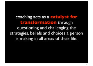 coaching acts as a catalyst for
      transformation through
    questioning and challenging the
strategies, beliefs and choices a person
   is making in all areas of their life.




                                           4
 