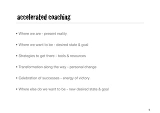 accelerated coaching
• Where we are - present reality


• Where we want to be - desired state & goal


• Strategies to get there - tools & resources


• Transformation along the way - personal change


• Celebration of successes - energy of victory


• Where else do we want to be - new desired state & goal




                                                           5
 