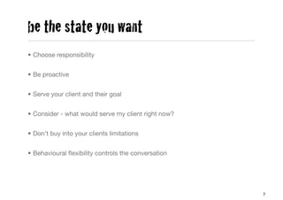 be the state you want
• Choose responsibility


• Be proactive


• Serve your client and their goal


• Consider - what would serve my client right now?


• Don’t buy into your clients limitations


• Behavioural ﬂexibility controls the conversation




                                                     7
 