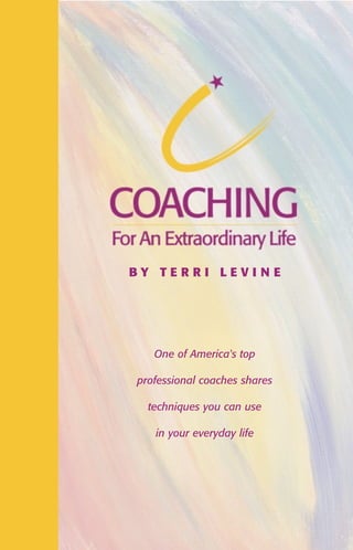 made the transition

from senior executive to become one of the top
professional coaches in the industry, founded a
leading coach's training school and has worked
with clients from every walk of life.
From her experience with private and corporate clients, she realized the principles
used by professional coaches could be used by anyone who wanted to grow and
reach their personal best. Her vision of people applying these powerful and
effective tools to their lives, in their relationships, with their children, and in
business inspired her to write Coaching for an Extraordinary Life.

COACH I NG FOR AN EXTRAORDI NARY LI FE

Terri Levine

Coaching for an Extraordinary Life reveals how the principles of personal
and professional coaching can improve your everyday life. You can learn these
techniques through the interactive experience of reading this book and doing the

BY TERRI LEVI N E

exercises that will reinforce your application of this material. If you have ever felt
you wanted to experience your life and work with more ease and more joy, this
lively coach training guide will help you discover how to be a better spouse,
partner, friend, parent and person. Coaching for an Extraordinary Life is based
on the same techniques that coaches use to bring productivity, balance, success
and stress-free living to their lives and to the clients they coach.

One of America's top

Terri Levine is the founder of Comprehensive Coaching U, The Professional's
Coach Training Program and has been coaching professionals and companies, and

professional coaches shares

training others to use coaching skills everyday to experience much greater
business, financial and personal success.

techniques you can use
TERRI LEVINE

$14.99

LP

Lahaska Press, P.O. Box 1147, Buckingham PA 18912

LP

in your everyday life

 