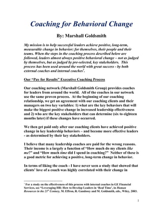 Coaching for Behavioral Change
                         By: Marshall Goldsmith
My mission is to help successful leaders achieve positive, long-term,
measurable change in behavior: for themselves, their people and their
teams. When the steps in the coaching process described below are
followed, leaders almost always positive behavioral change – not as judged
by themselves, but as judged by pre-selected, key stakeholders. This
process has been used around the world with great success - by both
external coaches and internal coaches1.

Our “Pay for Results” Executive Coaching Process

Our coaching network (Marshall Goldsmith Group) provides coaches
for leaders from around the world. All of the coaches in our network
use the same proven process. At the beginning of our coaching
relationship, we get an agreement with our coaching clients and their
managers on two key variables: 1) what are the key behaviors that will
make the biggest positive change in increased leadership effectiveness
and 2) who are the key stakeholders that can determine (six to eighteen
months later) if these changes have occurred.

We then get paid only after our coaching clients have achieved positive
change in key leadership behaviors – and become more effective leaders
- as determined by their key stakeholders.

I believe that many leadership coaches are paid for the wrong reasons.
Their income is a largely a function of “How much do my clients like
me?” and “How much time did I spend in coaching?” Neither of these is
a good metric for achieving a positive, long-term change in behavior.

In terms of liking the coach - I have never seen a study that showed that
clients‟ love of a coach was highly correlated with their change in


1
 For a study on the effectiveness of this process with internal coaches in GE Financial
Services, see “Leveraging HR: How to Develop Leaders in „Real Time‟, in Human
Resources in the 21st Century, M. Effron, R. Gandossy and M. Goldsmith, eds., Wiley, 2003.


                                                                                             1
 