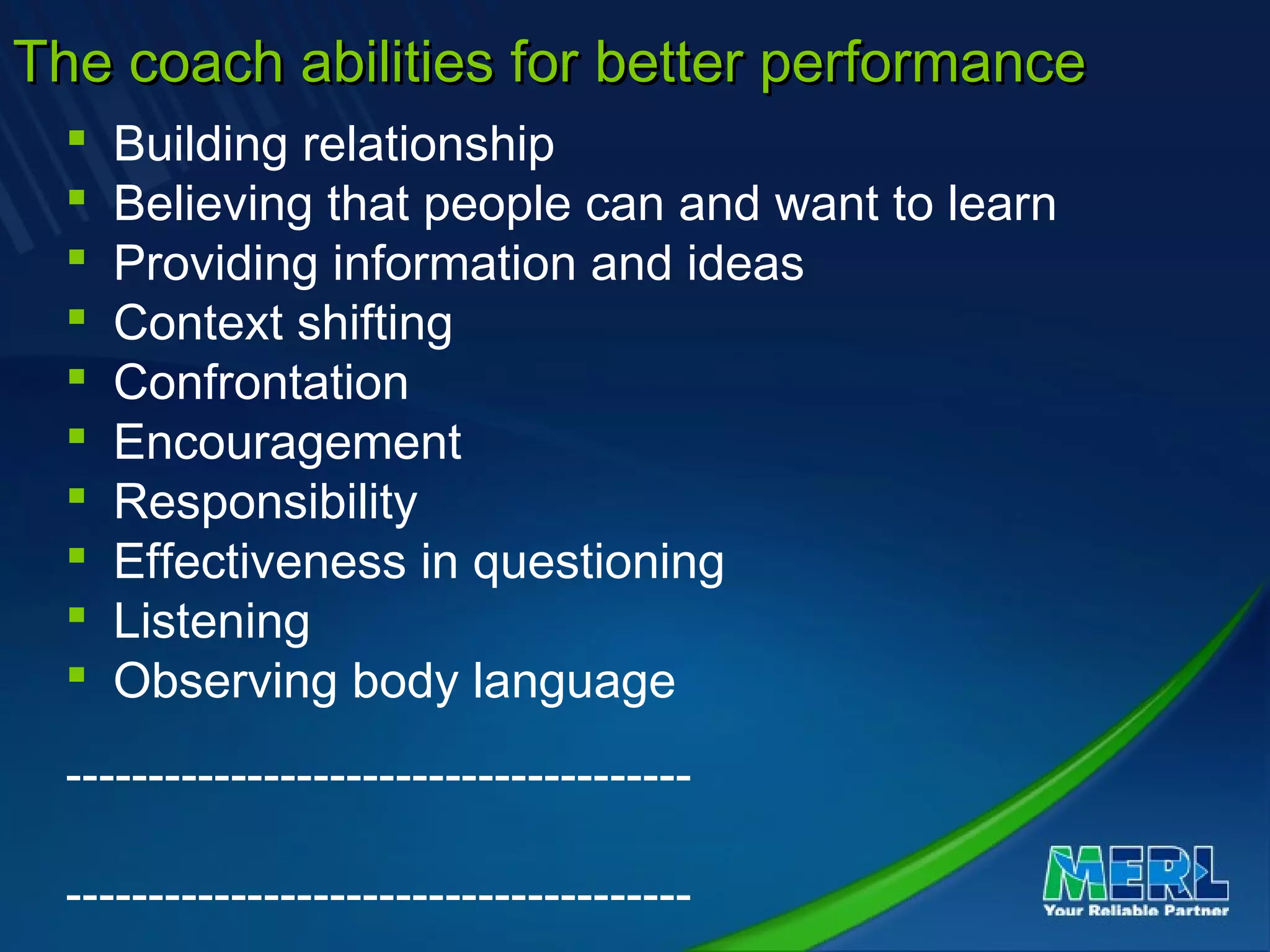The coach abilities for better performanceThe coach abilities for better performance
 Building relationship
 Believing that people can and want to learn
 Providing information and ideas
 Context shifting
 Confrontation
 Encouragement
 Responsibility
 Effectiveness in questioning
 Listening
 Observing body language
--------------------------------------
--------------------------------------
 