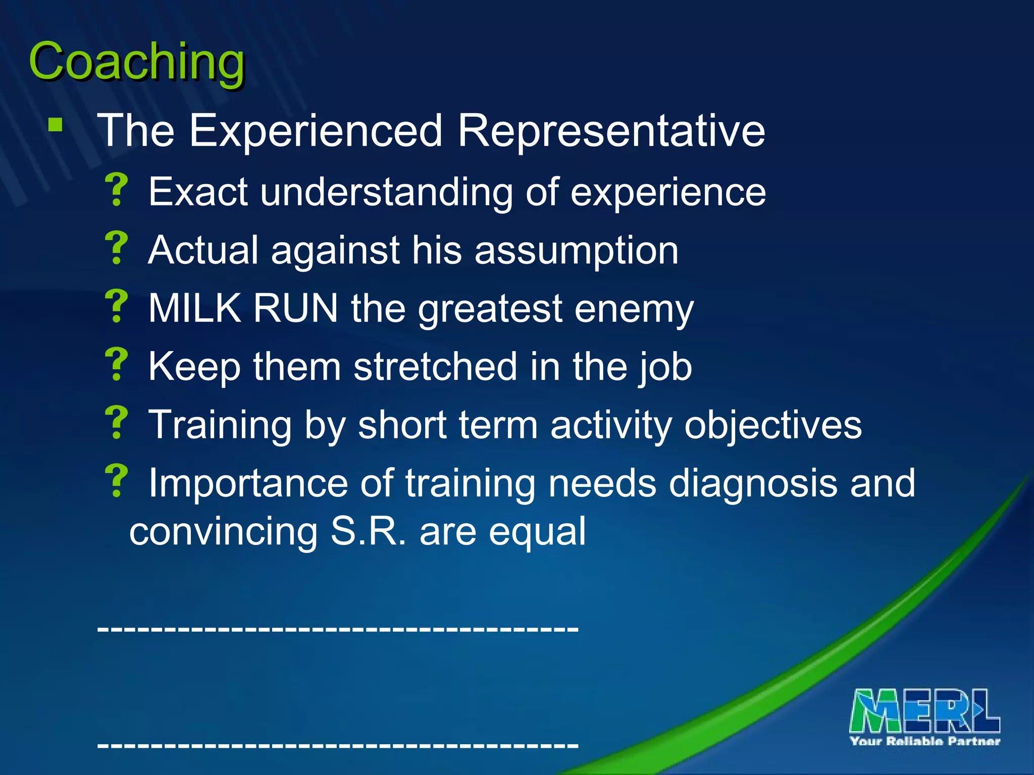 CoachingCoaching
 The Experienced Representative
 Exact understanding of experience
 Actual against his assumption
 MILK RUN the greatest enemy
 Keep them stretched in the job
 Training by short term activity objectives
 Importance of training needs diagnosis and
convincing S.R. are equal
------------------------------------
------------------------------------
 