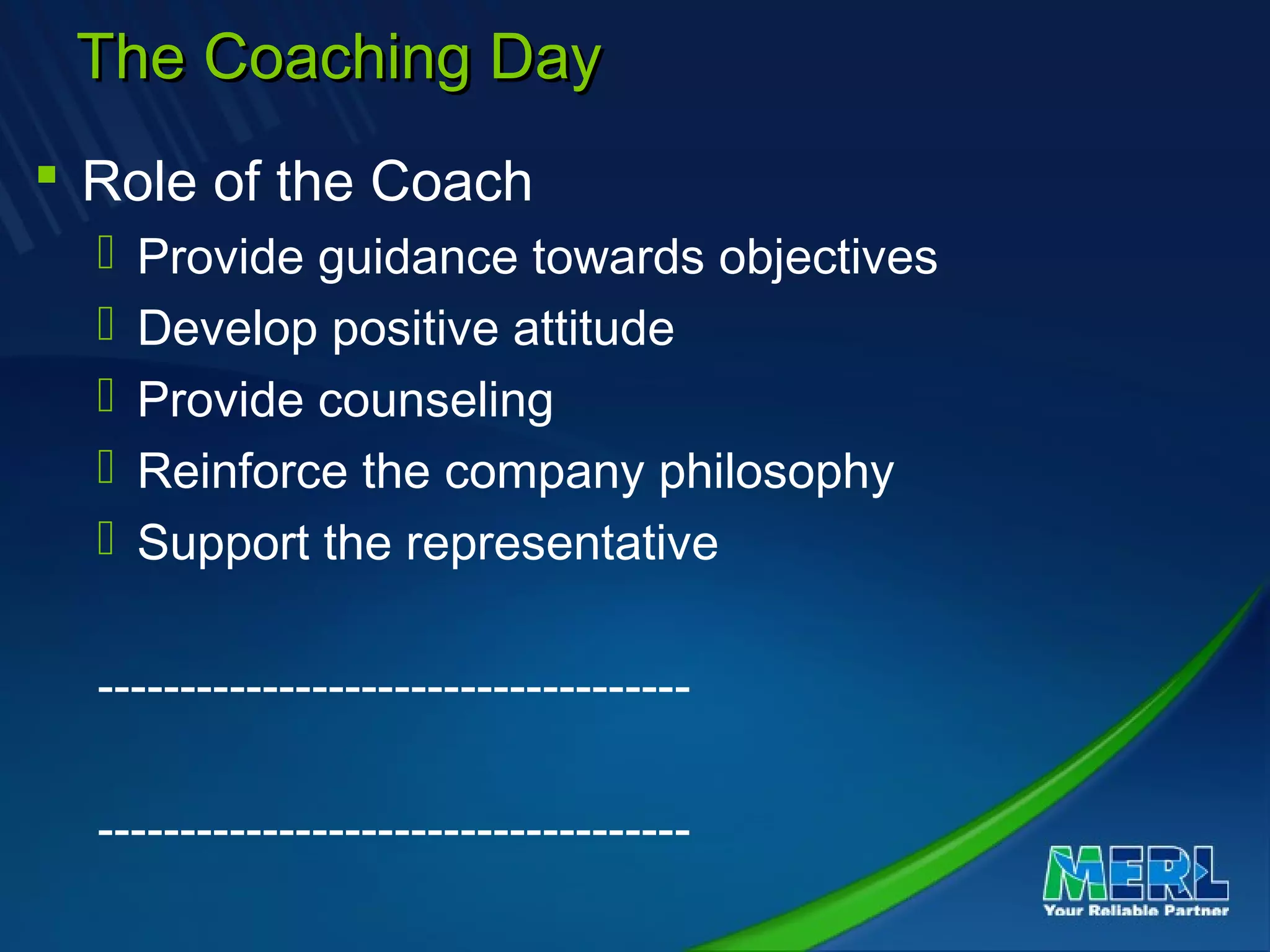 The Coaching DayThe Coaching Day
 Role of the Coach
 Provide guidance towards objectives
 Develop positive attitude
 Provide counseling
 Reinforce the company philosophy
 Support the representative
------------------------------------
------------------------------------
 